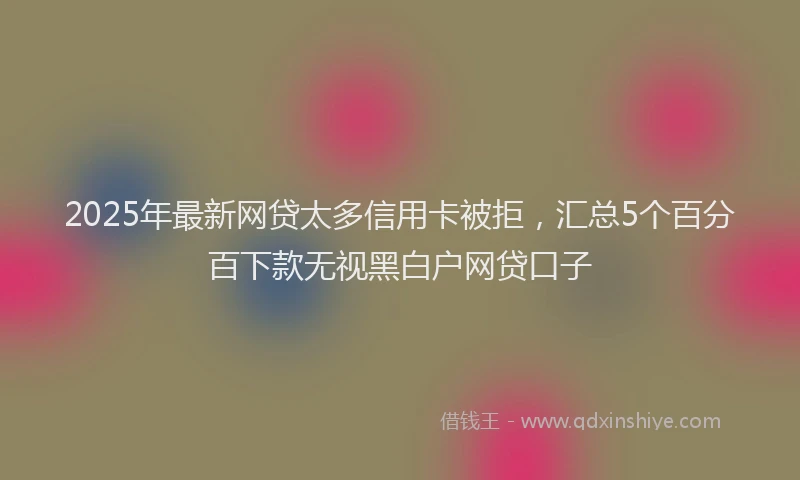 2025年最新网贷太多信用卡被拒，汇总5个百分百下款无视黑白户网贷口子