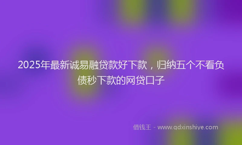 2025年最新诚易融贷款好下款，归纳五个不看负债秒下款的网贷口子