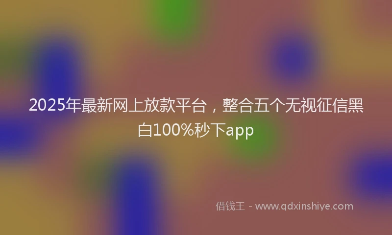 2025年最新网上放款平台，整合五个无视征信黑白100%秒下app