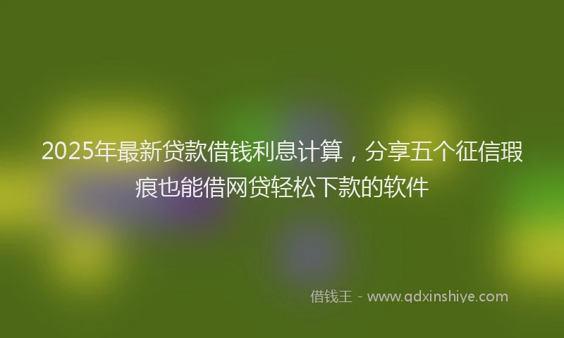 2025年最新贷款借钱利息计算，分享五个征信瑕疵也能借网贷轻松下款的软件