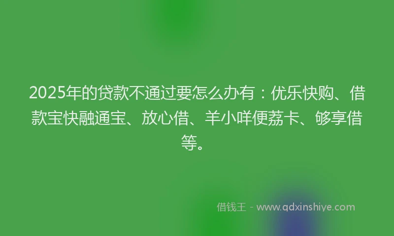 2025年的贷款不通过要怎么办有：优乐快购、借款宝快融通宝、放心借、羊小咩便荔卡、够享借等。