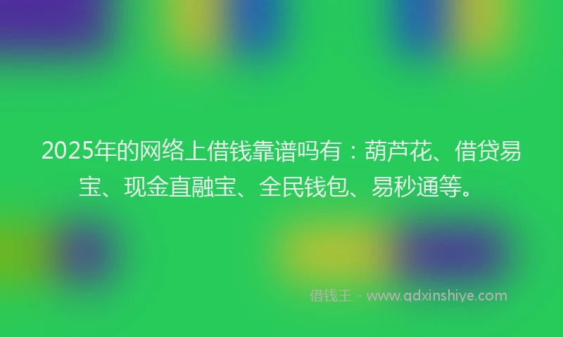 2025年的网络上借钱靠谱吗有：葫芦花、借贷易宝、现金直融宝、全民钱包、易秒通等。