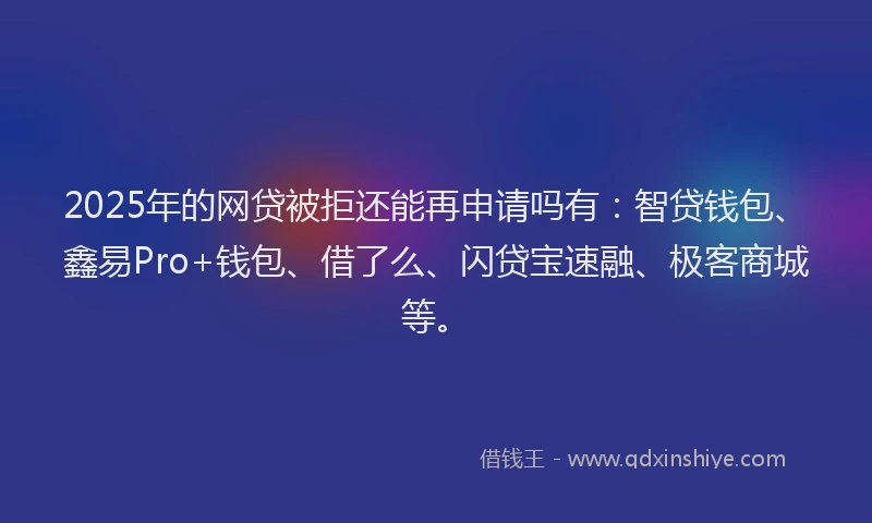 2025年的网贷被拒还能再申请吗有：智贷钱包、鑫易Pro+钱包、借了么、闪贷宝速融、极客商城等。