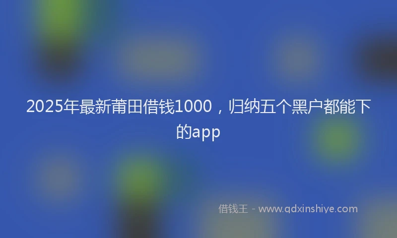 2025年最新莆田借钱1000，归纳五个黑户都能下的app