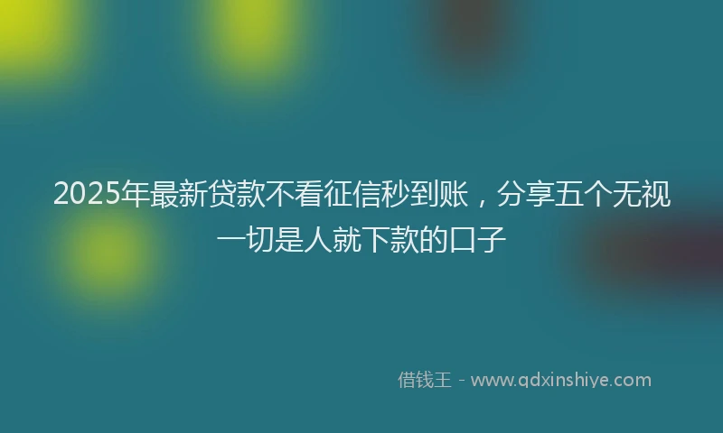 2025年最新贷款不看征信秒到账，分享五个无视一切是人就下款的口子