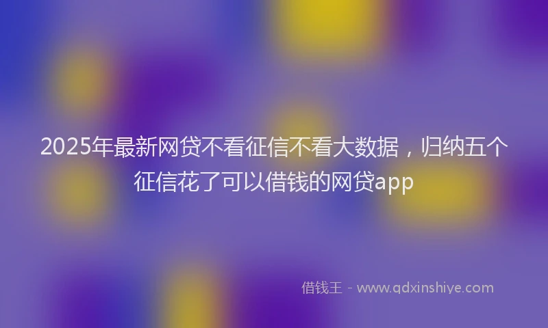 2025年最新网贷不看征信不看大数据，归纳五个征信花了可以借钱的网贷app