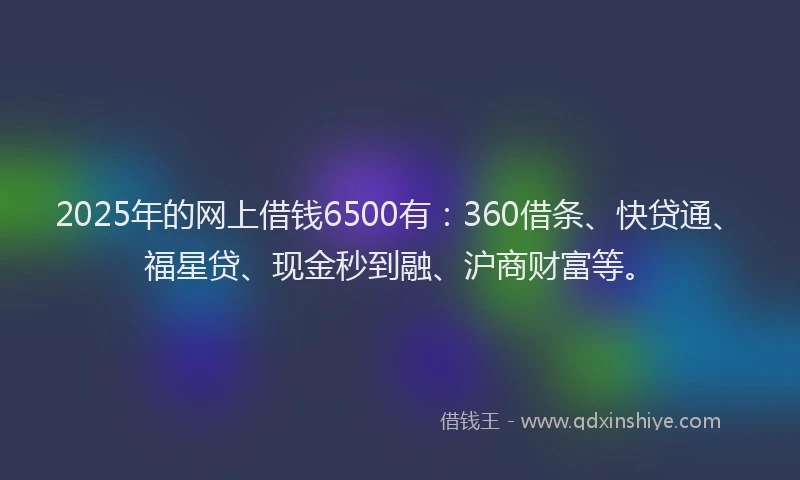 2025年的网上借钱6500有：360借条、快贷通、福星贷、现金秒到融、沪商财富等。