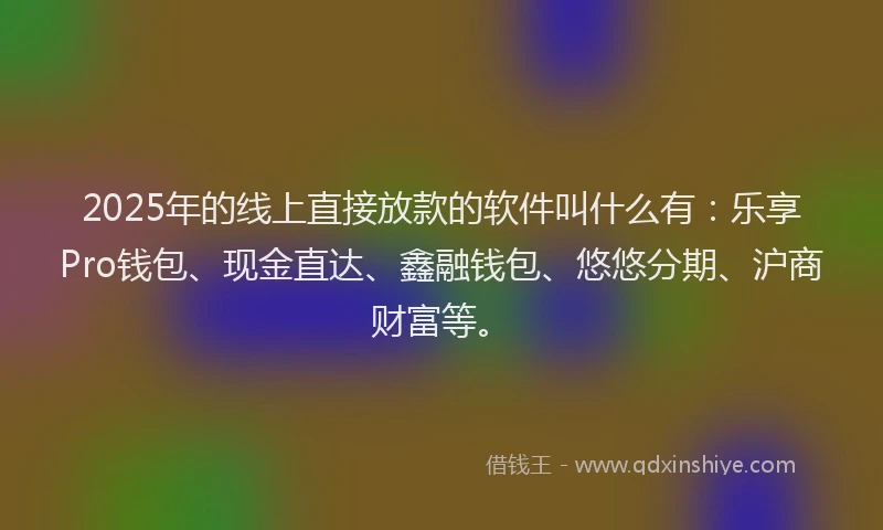 2025年的线上直接放款的软件叫什么有：乐享Pro钱包、现金直达、鑫融钱包、悠悠分期、沪商财富等。