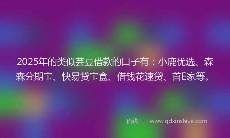 2025年的类似芸豆借款的口子有：小鹿优选、森森分期宝、快易贷宝盒、借钱花速贷、首E家等。