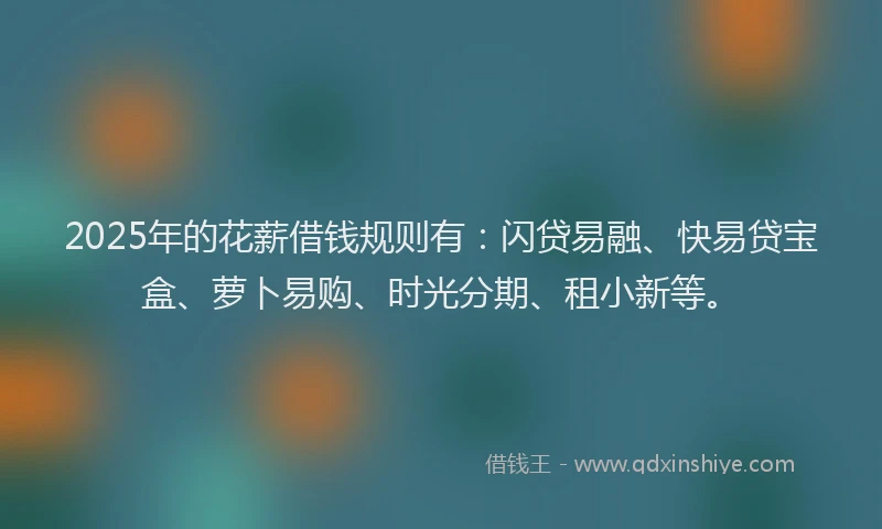 2025年的花薪借钱规则有：闪贷易融、快易贷宝盒、萝卜易购、时光分期、租小新等。