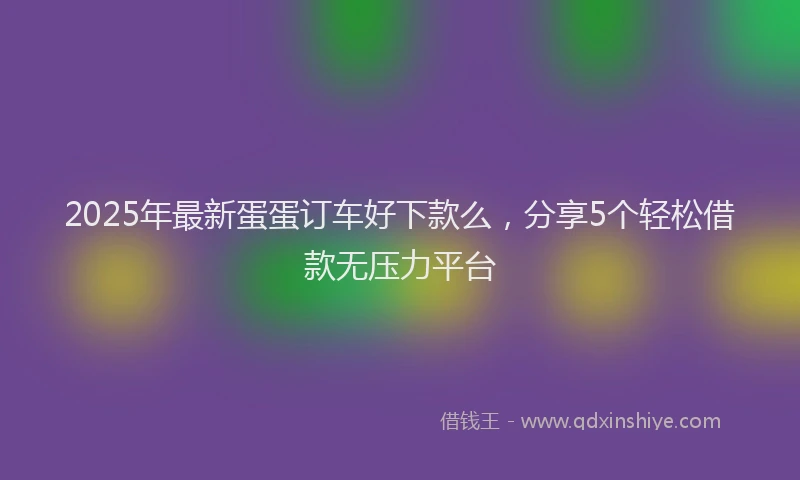 2025年最新蛋蛋订车好下款么，分享5个轻松借款无压力平台