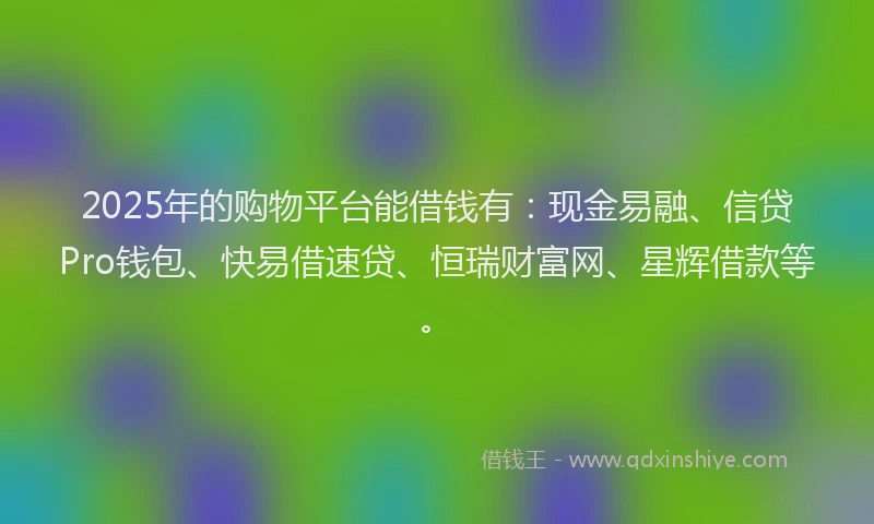 2025年的购物平台能借钱有：现金易融、信贷Pro钱包、快易借速贷、恒瑞财富网、星辉借款等。