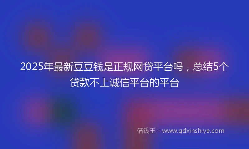 2025年最新豆豆钱是正规网贷平台吗，总结5个贷款不上诚信平台的平台