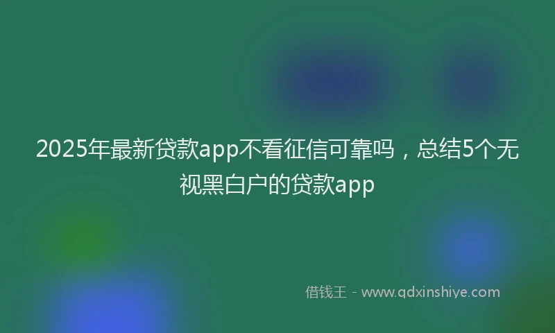 2025年最新贷款app不看征信可靠吗，总结5个无视黑白户的贷款app