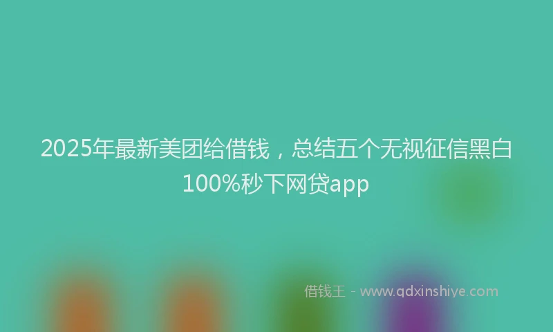 2025年最新美团给借钱，总结五个无视征信黑白100%秒下网贷app