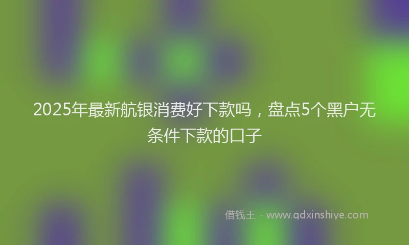 2025年最新航银消费好下款吗，盘点5个黑户无条件下款的口子