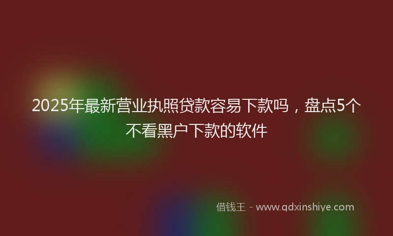 2025年最新营业执照贷款容易下款吗，盘点5个不看黑户下款的软件