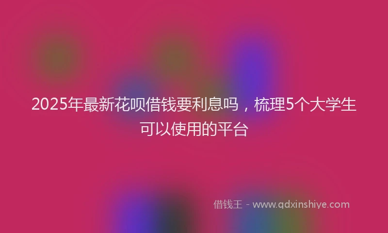 2025年最新花呗借钱要利息吗，梳理5个大学生可以使用的平台