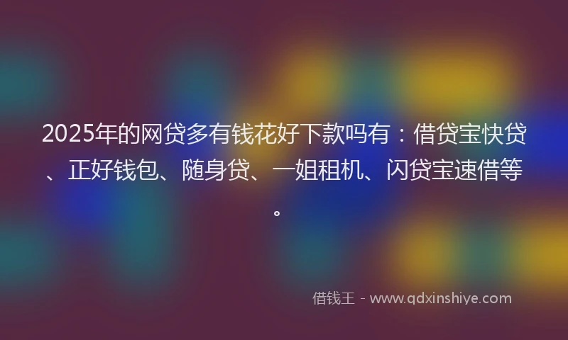 2025年的网贷多有钱花好下款吗有：借贷宝快贷、正好钱包、随身贷、一姐租机、闪贷宝速借等。