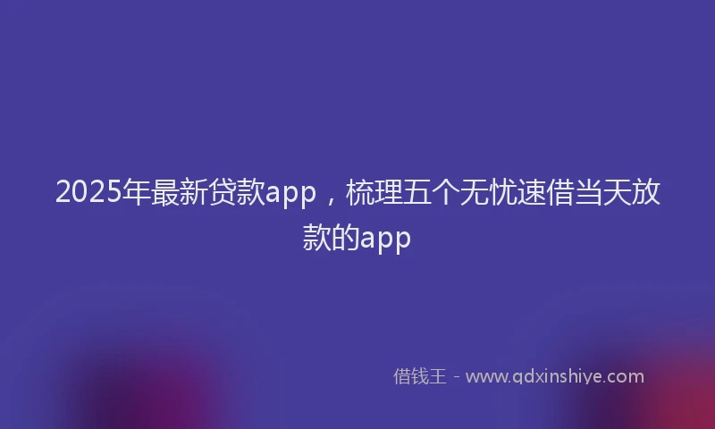 2025年最新贷款app,梳理五个无忧速借当天放款的app