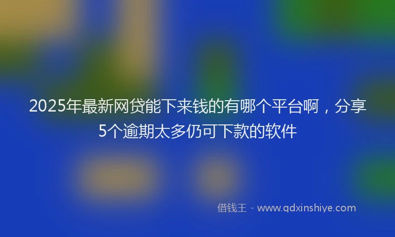 2025年最新网贷能下来钱的有哪个平台啊，分享5个逾期太多仍可下款的软件