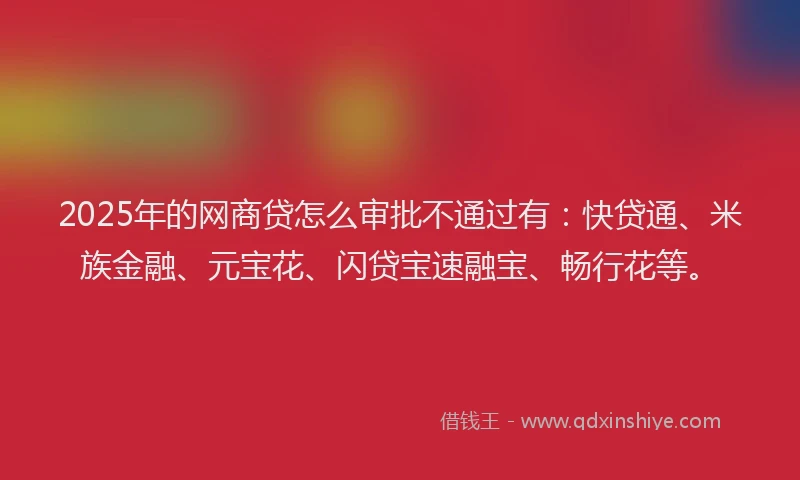 2025年的网商贷怎么审批不通过有：快贷通、米族金融、元宝花、闪贷宝速融宝、畅行花等。
