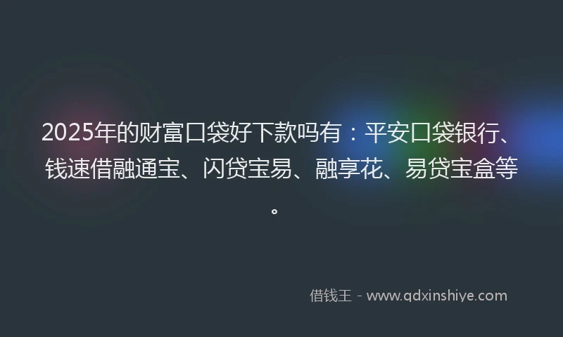 2025年的财富口袋好下款吗有：平安口袋银行、钱速借融通宝、闪贷宝易、融享花、易贷宝盒等。