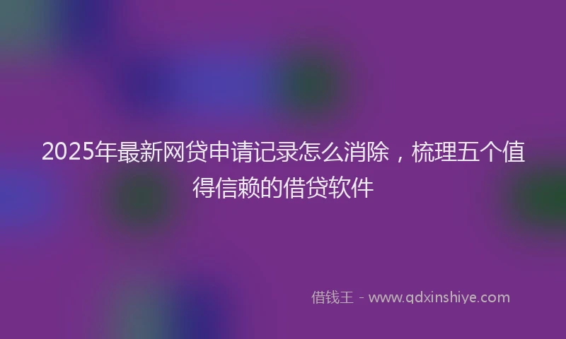 2025年最新网贷申请记录怎么消除，梳理五个值得信赖的借贷软件