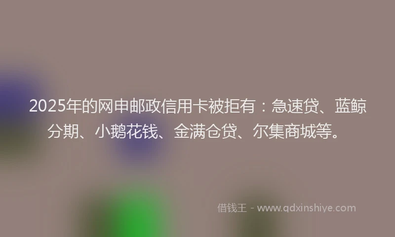 2025年的网申邮政信用卡被拒有：急速贷、蓝鲸分期、小鹅花钱、金满仓贷、尔集商城等。