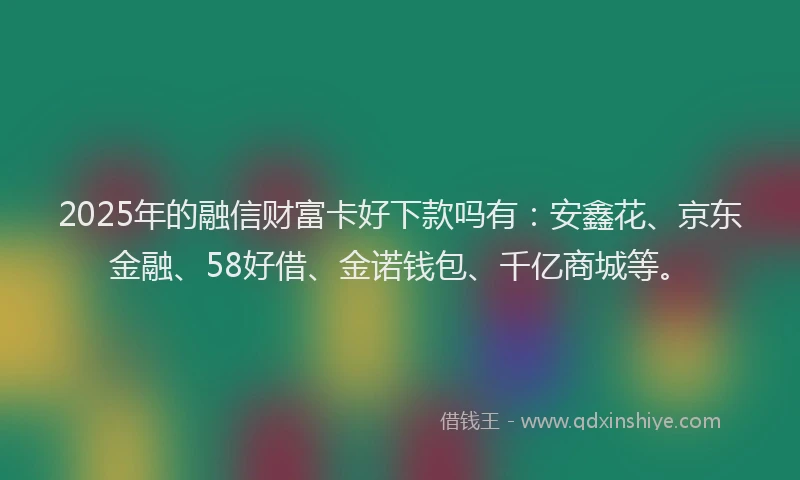 2025年的融信财富卡好下款吗有：安鑫花、京东金融、58好借、金诺钱包、千亿商城等。