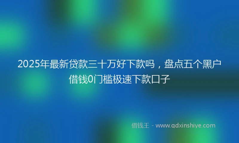 2025年最新贷款三十万好下款吗，盘点五个黑户借钱0门槛极速下款口子