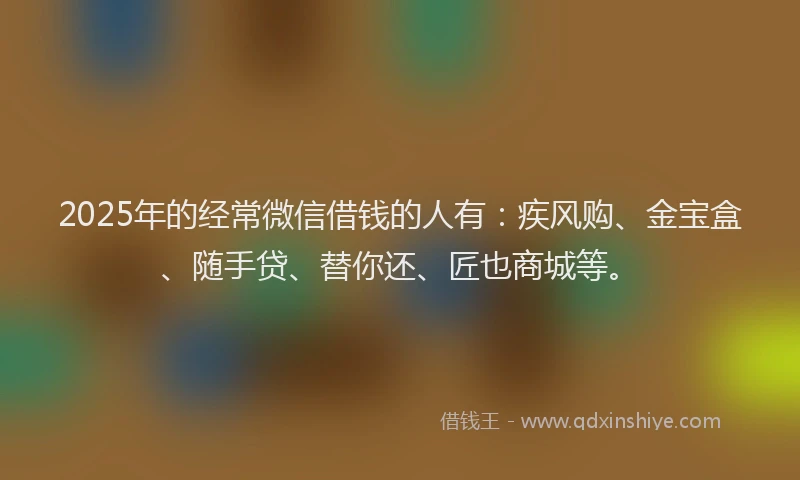 2025年的经常微信借钱的人有：疾风购、金宝盒、随手贷、替你还、匠也商城等。