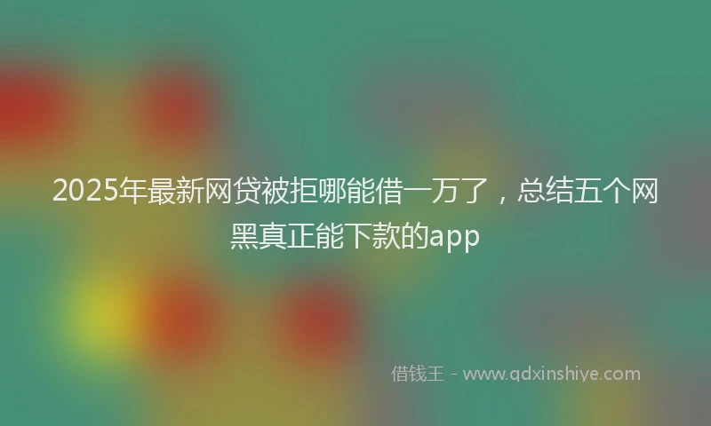2025年最新网贷被拒哪能借一万了，总结五个网黑真正能下款的app