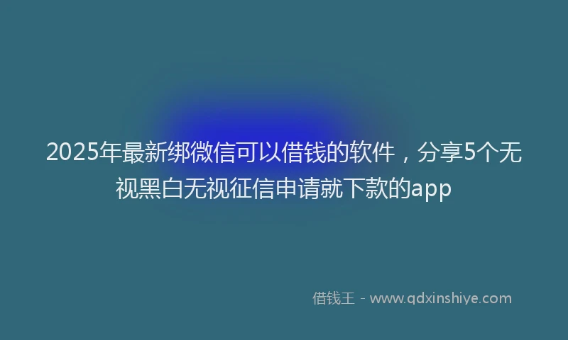 2025年最新绑微信可以借钱的软件，分享5个无视黑白无视征信申请就下款的app