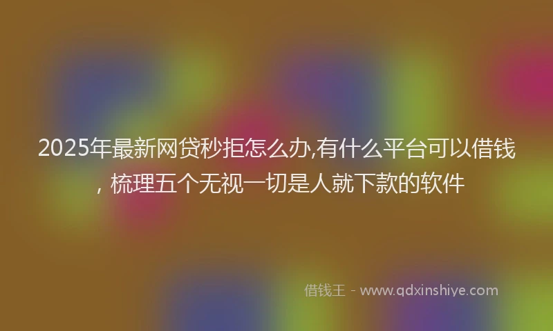 2025年最新网贷秒拒怎么办,有什么平台可以借钱，梳理五个无视一切是人就下款的软件