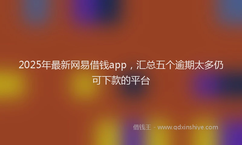 2025年最新网易借钱app,汇总五个逾期太多仍可下款的平台