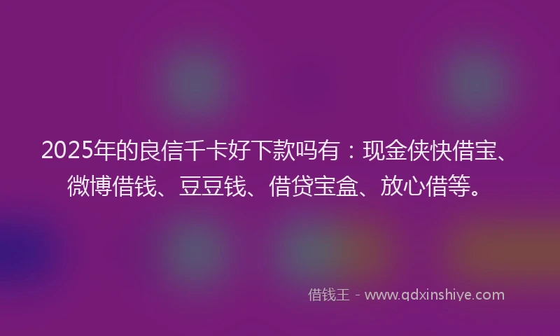 2025年的良信千卡好下款吗有：现金侠快借宝、微博借钱、豆豆钱、借贷宝盒、放心借等。