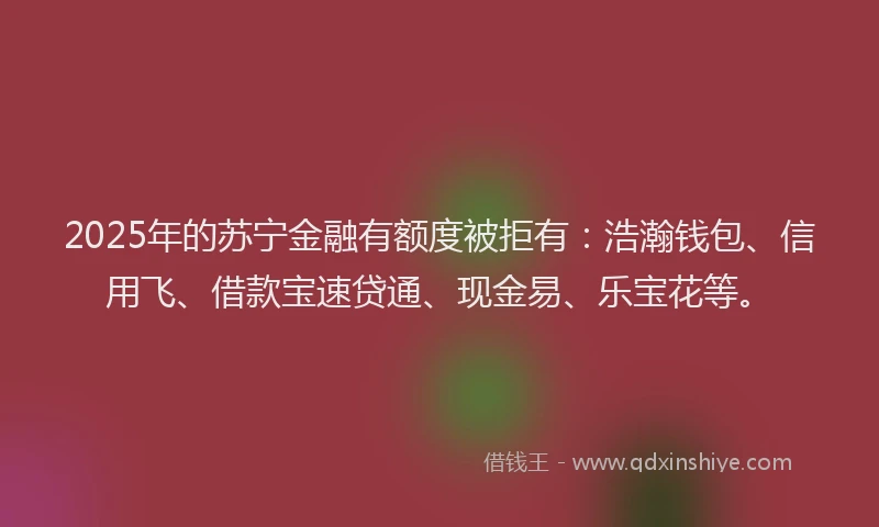 2025年的苏宁金融有额度被拒有：浩瀚钱包、信用飞、借款宝速贷通、现金易、乐宝花等。