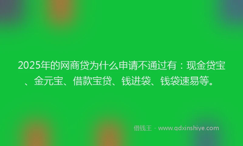 2025年的网商贷为什么申请不通过有：现金贷宝、金元宝、借款宝贷、钱进袋、钱袋速易等。