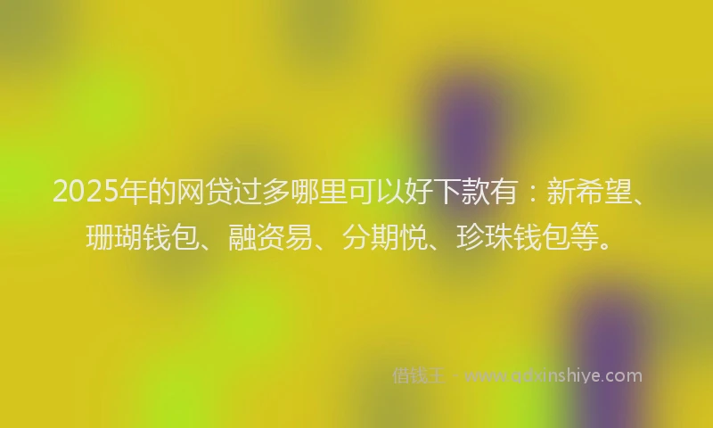 2025年的网贷过多哪里可以好下款有：新希望、珊瑚钱包、融资易、分期悦、珍珠钱包等。