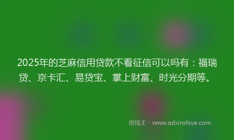 2025年的芝麻信用贷款不看征信可以吗有：福瑞贷、京卡汇、易贷宝、掌上财富、时光分期等。