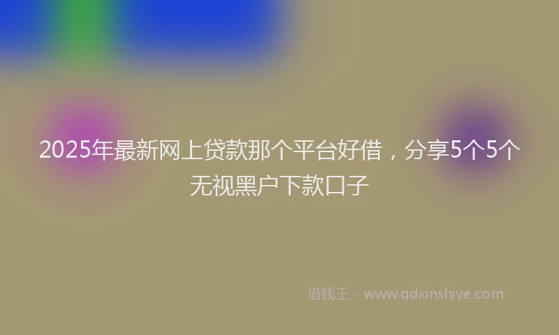 2025年最新网上贷款那个平台好借，分享5个5个无视黑户下款口子