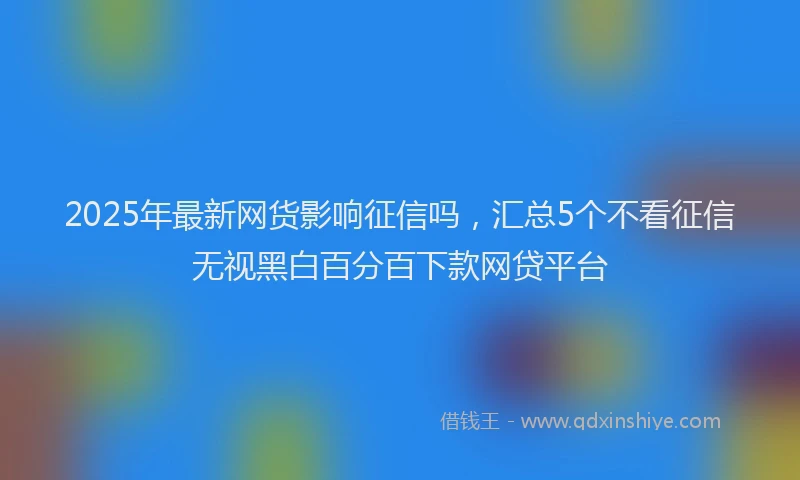 2025年最新网货影响征信吗，汇总5个不看征信无视黑白百分百下款网贷平台