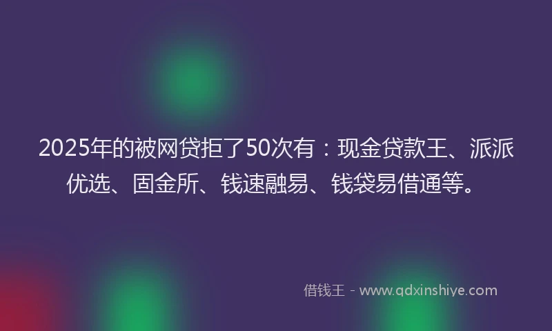 2025年的被网贷拒了50次有：现金贷款王、派派优选、固金所、钱速融易、钱袋易借通等。