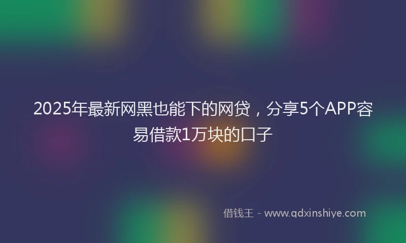 2025年最新网黑也能下的网贷，分享5个APP容易借款1万块的口子