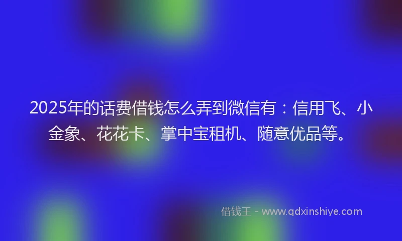 2025年的话费借钱怎么弄到微信有：信用飞、小金象、花花卡、掌中宝租机、随意优品等。
