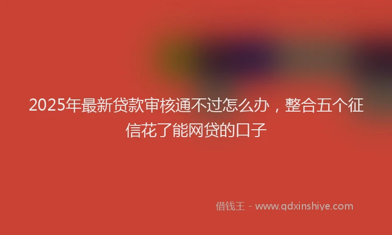 2025年最新贷款审核通不过怎么办，整合五个征信花了能网贷的口子
