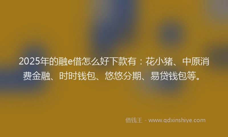 2025年的融e借怎么好下款有：花小猪、中原消费金融、时时钱包、悠悠分期、易贷钱包等。