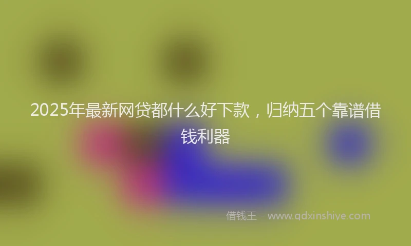 2025年最新网贷都什么好下款，归纳五个靠谱借钱利器
