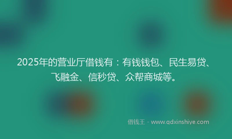 2025年的营业厅借钱有：有钱钱包、民生易贷、飞融金、信秒贷、众帮商城等。